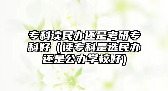 專科讀民辦還是考研專科好（讀專科是選民辦還是公辦學(xué)校好）