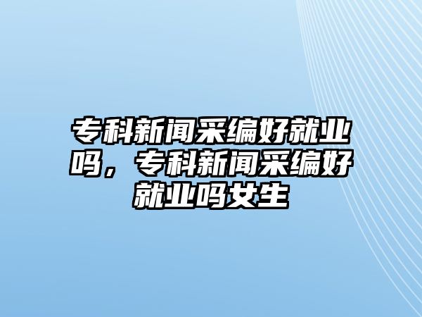 專科新聞采編好就業(yè)嗎，專科新聞采編好就業(yè)嗎女生