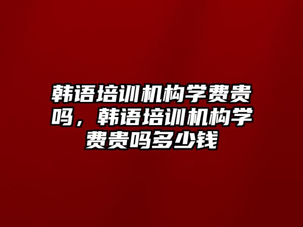 韓語培訓(xùn)機(jī)構(gòu)學(xué)費(fèi)貴嗎，韓語培訓(xùn)機(jī)構(gòu)學(xué)費(fèi)貴嗎多少錢