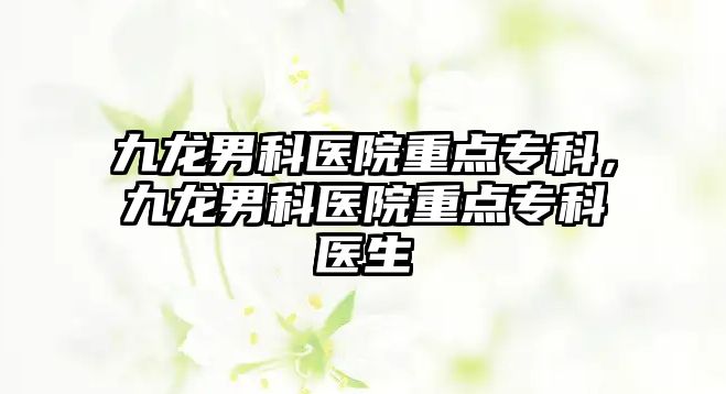 九龍男科醫(yī)院重點專科，九龍男科醫(yī)院重點專科醫(yī)生