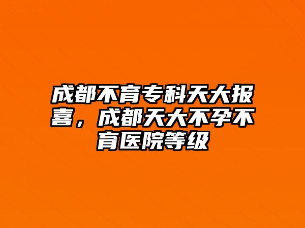 成都不育專科天大報(bào)喜，成都天大不孕不育醫(yī)院等級(jí)