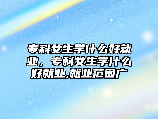 專科女生學什么好就業(yè)，專科女生學什么好就業(yè),就業(yè)范圍廣