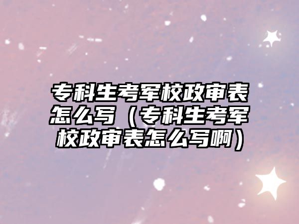 專科生考軍校政審表怎么寫（專科生考軍校政審表怎么寫啊）