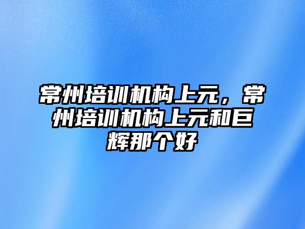 常州培訓機構(gòu)上元，常州培訓機構(gòu)上元和巨輝那個好