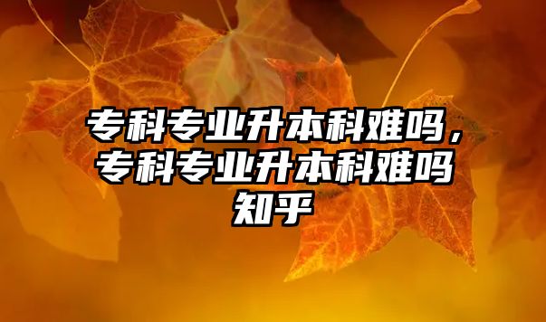 專科專業(yè)升本科難嗎，專科專業(yè)升本科難嗎知乎