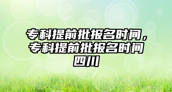 專科提前批報名時間，專科提前批報名時間四川