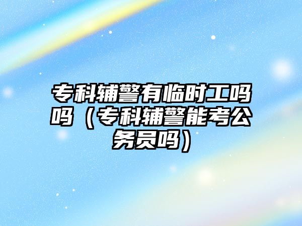 專科輔警有臨時工嗎嗎（專科輔警能考公務(wù)員嗎）