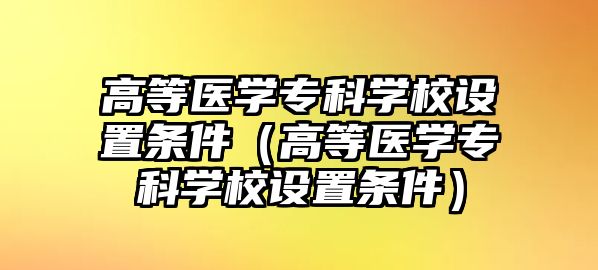 高等醫(yī)學(xué)專科學(xué)校設(shè)置條件（高等醫(yī)學(xué)專科學(xué)校設(shè)置條件）