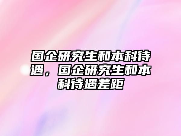 國(guó)企研究生和本科待遇，國(guó)企研究生和本科待遇差距