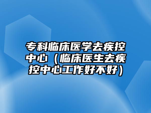 專科臨床醫(yī)學去疾控中心（臨床醫(yī)生去疾控中心工作好不好）