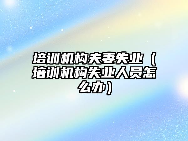 培訓機構(gòu)夫妻失業(yè)（培訓機構(gòu)失業(yè)人員怎么辦）