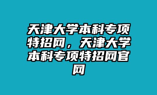 天津大學(xué)本科專項(xiàng)特招網(wǎng)，天津大學(xué)本科專項(xiàng)特招網(wǎng)官網(wǎng)