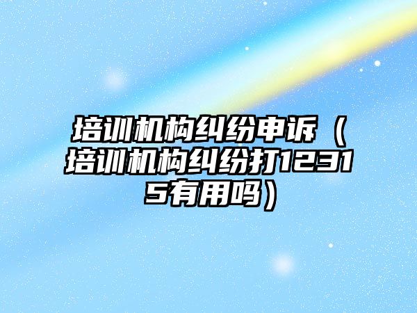 培訓機構糾紛申訴（培訓機構糾紛打12315有用嗎）