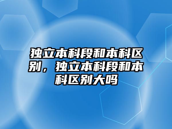 獨立本科段和本科區(qū)別，獨立本科段和本科區(qū)別大嗎