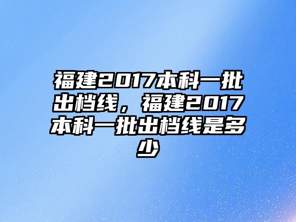 福建2017本科一批出檔線，福建2017本科一批出檔線是多少