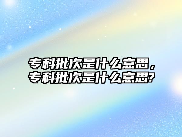 專科批次是什么意思，專科批次是什么意思?