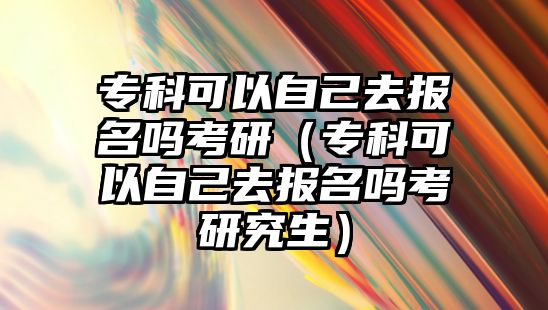 專科可以自己去報名嗎考研（專科可以自己去報名嗎考研究生）