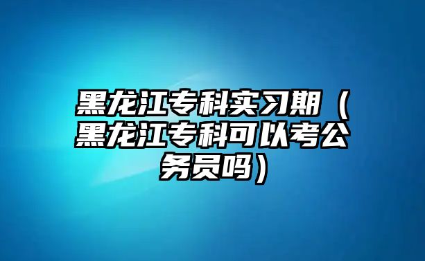 黑龍江專科實(shí)習(xí)期（黑龍江專科可以考公務(wù)員嗎）