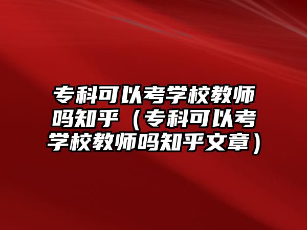 專科可以考學(xué)校教師嗎知乎（專科可以考學(xué)校教師嗎知乎文章）