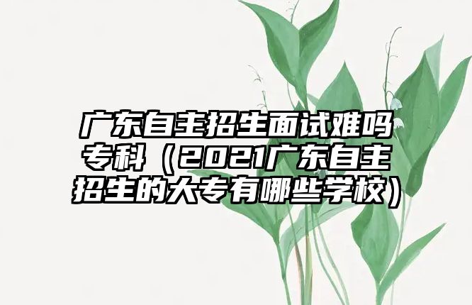 廣東自主招生面試難嗎專科（2021廣東自主招生的大專有哪些學(xué)校）