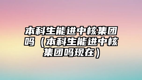 本科生能進中核集團嗎（本科生能進中核集團嗎現(xiàn)在）