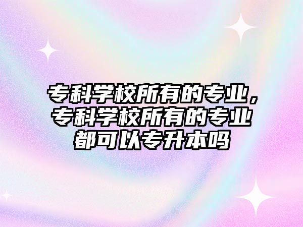 專科學校所有的專業(yè)，專科學校所有的專業(yè)都可以專升本嗎