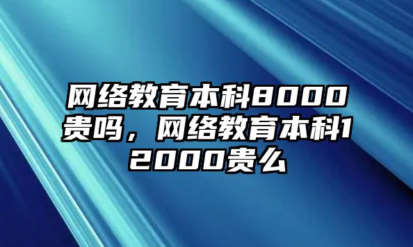 網(wǎng)絡(luò)教育本科8000貴嗎，網(wǎng)絡(luò)教育本科12000貴么