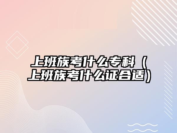 上班族考什么專(zhuān)科（上班族考什么證合適）