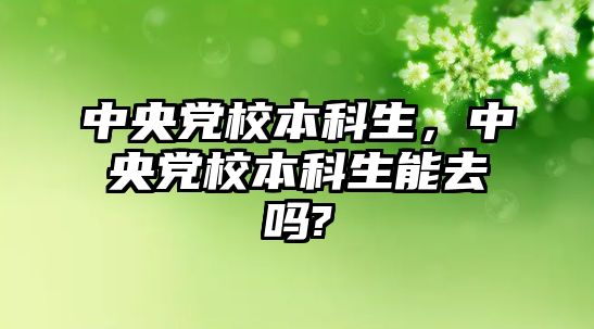 中央黨校本科生，中央黨校本科生能去嗎?