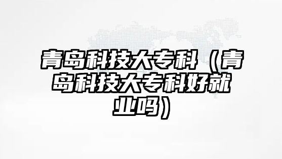 青島科技大專科（青島科技大專科好就業(yè)嗎）