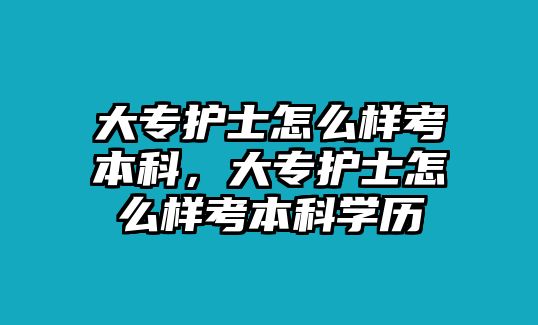 大專護(hù)士怎么樣考本科，大專護(hù)士怎么樣考本科學(xué)歷