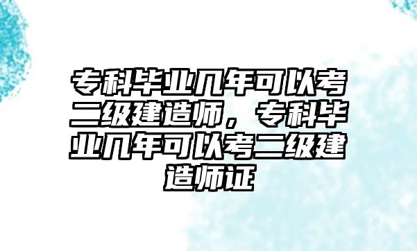 專科畢業(yè)幾年可以考二級建造師，專科畢業(yè)幾年可以考二級建造師證