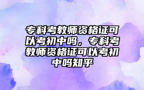 專科考教師資格證可以考初中嗎，專科考教師資格證可以考初中嗎知乎