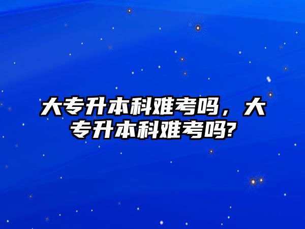 大專升本科難考嗎，大專升本科難考嗎?