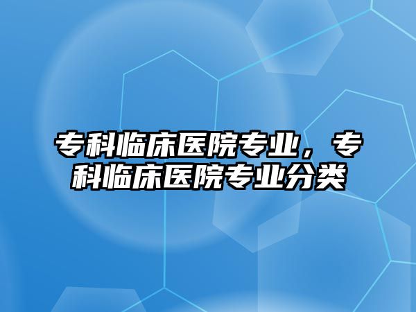 專科臨床醫(yī)院專業(yè)，專科臨床醫(yī)院專業(yè)分類