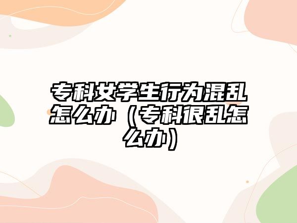 專科女學(xué)生行為混亂怎么辦（專科很亂怎么辦）