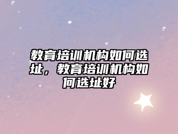 教育培訓機構如何選址，教育培訓機構如何選址好