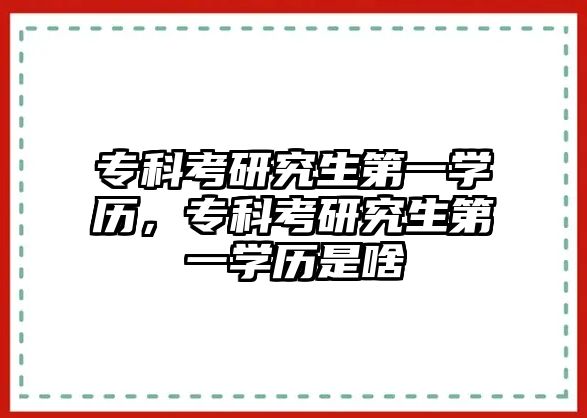 專科考研究生第一學歷，專科考研究生第一學歷是啥