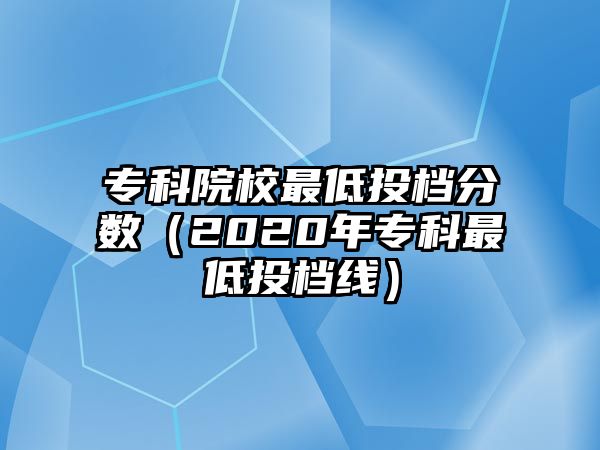 專科院校最低投檔分?jǐn)?shù)（2020年專科最低投檔線）