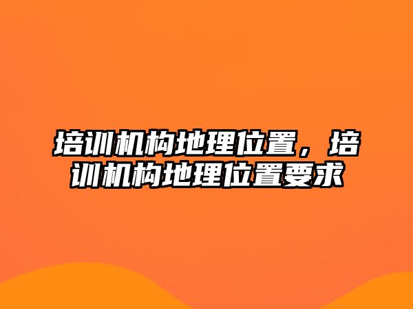 培訓(xùn)機(jī)構(gòu)地理位置，培訓(xùn)機(jī)構(gòu)地理位置要求