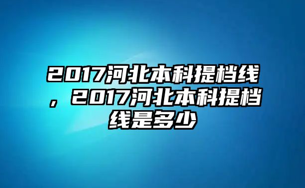 2017河北本科提檔線，2017河北本科提檔線是多少