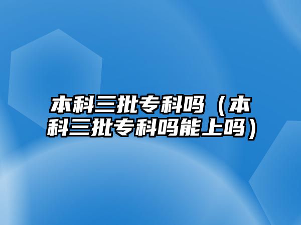 本科三批專科嗎（本科三批專科嗎能上嗎）