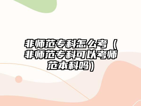 非師范專科怎么考（非師范專科可以考師范本科嗎）