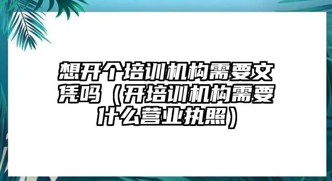 想開個培訓(xùn)機(jī)構(gòu)需要文憑嗎（開培訓(xùn)機(jī)構(gòu)需要什么營業(yè)執(zhí)照）