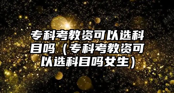 專科考教資可以選科目嗎（專科考教資可以選科目嗎女生）