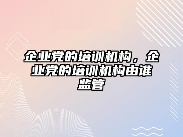 企業(yè)黨的培訓機構，企業(yè)黨的培訓機構由誰監(jiān)管