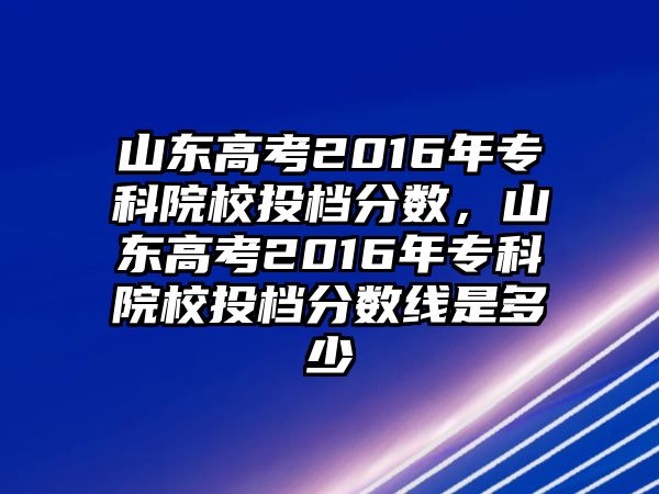 山東高考2016年專科院校投檔分?jǐn)?shù)，山東高考2016年專科院校投檔分?jǐn)?shù)線是多少