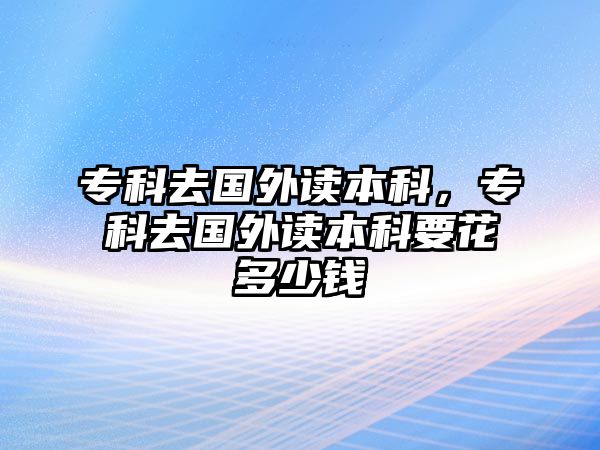 專科去國外讀本科，專科去國外讀本科要花多少錢