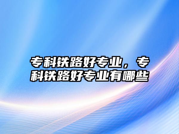 專科鐵路好專業(yè)，專科鐵路好專業(yè)有哪些