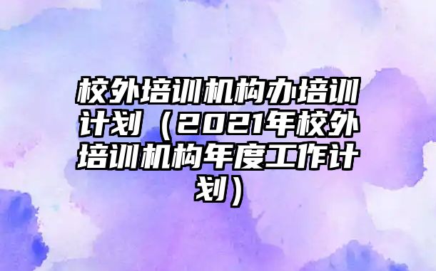 校外培訓機構(gòu)辦培訓計劃（2021年校外培訓機構(gòu)年度工作計劃）